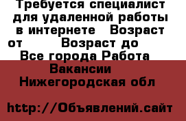 Требуется специалист для удаленной работы в интернете › Возраст от ­ 18 › Возраст до ­ 56 - Все города Работа » Вакансии   . Нижегородская обл.